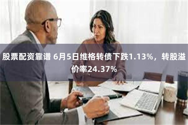 股票配资靠谱 6月5日维格转债下跌1.13%，转股溢价率24.37%