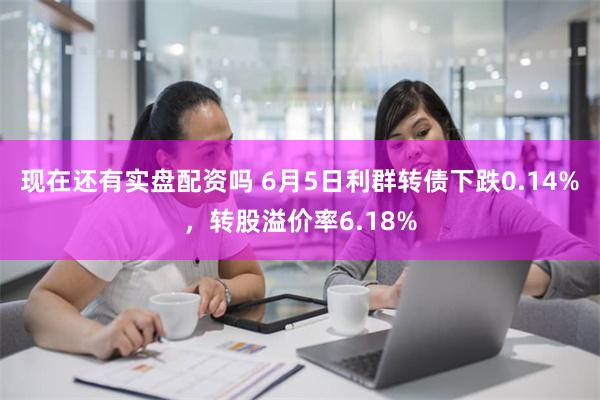 现在还有实盘配资吗 6月5日利群转债下跌0.14%，转股溢价率6.18%