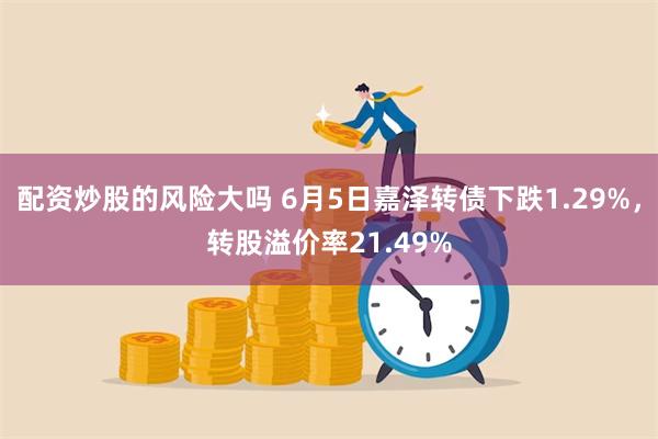 配资炒股的风险大吗 6月5日嘉泽转债下跌1.29%，转股溢价率21.49%