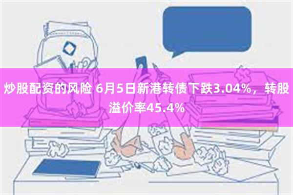 炒股配资的风险 6月5日新港转债下跌3.04%，转股溢价率45.4%