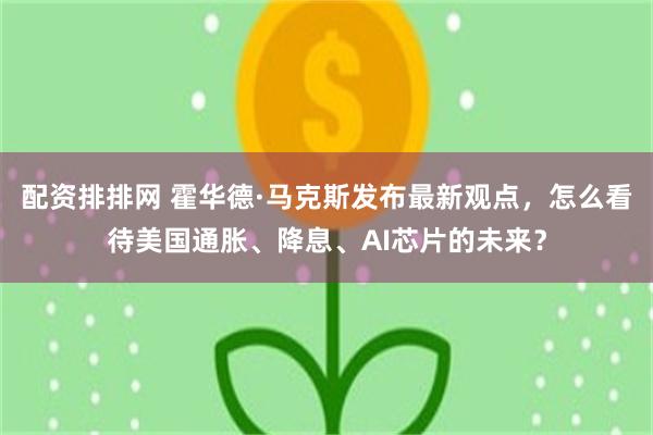 配资排排网 霍华德·马克斯发布最新观点，怎么看待美国通胀、降息、AI芯片的未来？