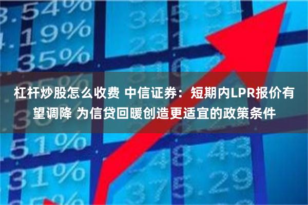 杠杆炒股怎么收费 中信证券：短期内LPR报价有望调降 为信贷回暖创造更适宜的政策条件