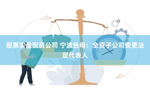 股票实盘配资公司 宁波色母：全资子公司变更法定代表人