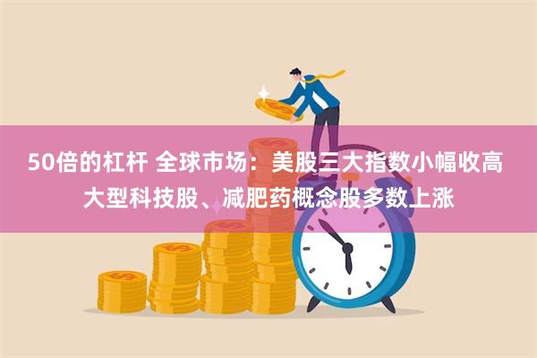 50倍的杠杆 全球市场：美股三大指数小幅收高 大型科技股、减肥药概念股多数上涨