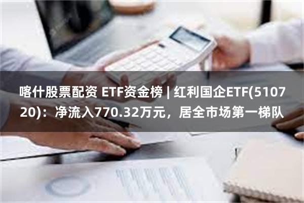 喀什股票配资 ETF资金榜 | 红利国企ETF(510720)：净流入770.32万元，居全市场第一梯队