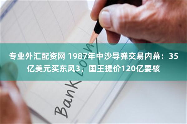 专业外汇配资网 1987年中沙导弹交易内幕：35亿美元买东风3，国王提价120亿要核