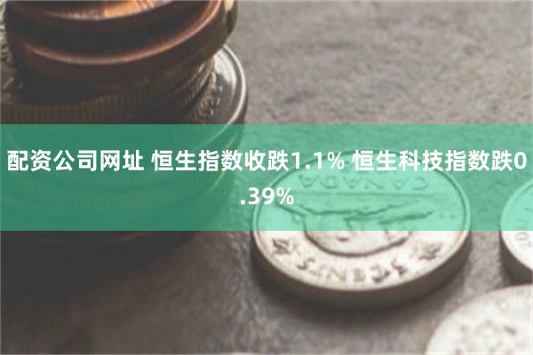 配资公司网址 恒生指数收跌1.1% 恒生科技指数跌0.39%