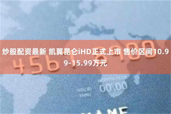 炒股配资最新 凯翼昆仑iHD正式上市 售价区间10.99-15.99万元