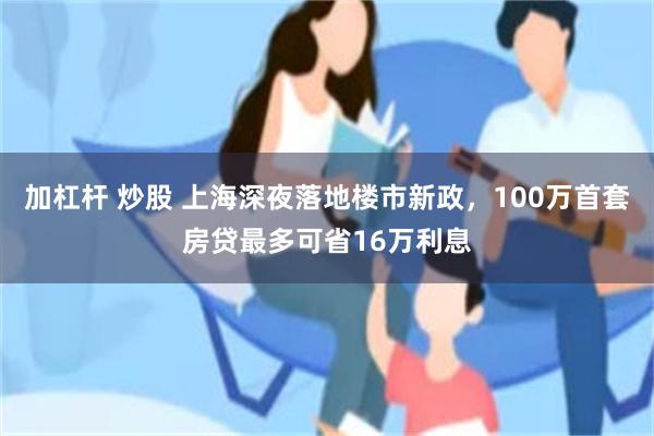 加杠杆 炒股 上海深夜落地楼市新政，100万首套房贷最多可省16万利息