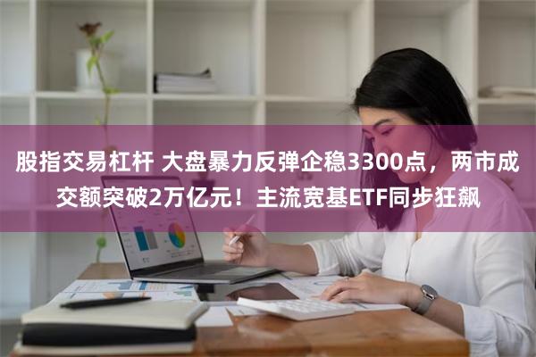 股指交易杠杆 大盘暴力反弹企稳3300点，两市成交额突破2万亿元！主流宽基ETF同步狂飙