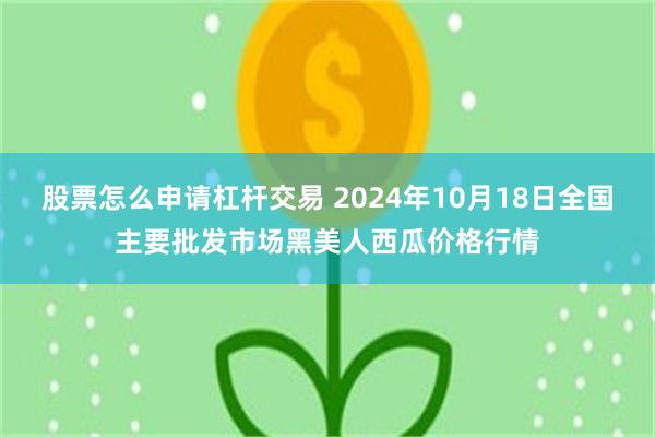 股票怎么申请杠杆交易 2024年10月18日全国主要批发市场黑美人西瓜价格行情