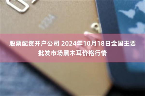 股票配资开户公司 2024年10月18日全国主要批发市场黑木耳价格行情