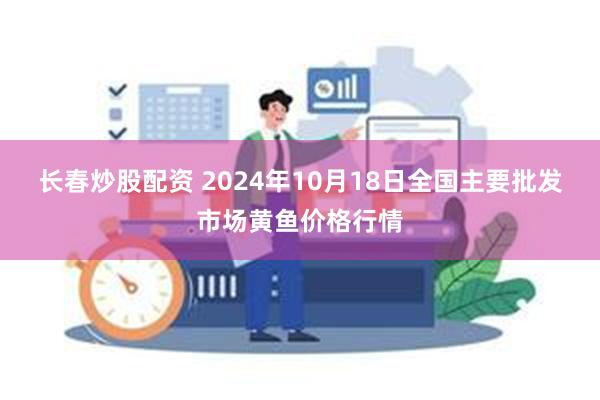 长春炒股配资 2024年10月18日全国主要批发市场黄鱼价格行情