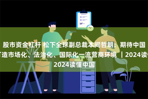 股市资金杠杆 松下全球副总裁本间哲朗：期待中国持续打造市场化、法治化、国际化一流营商环境 ｜2024读懂中国