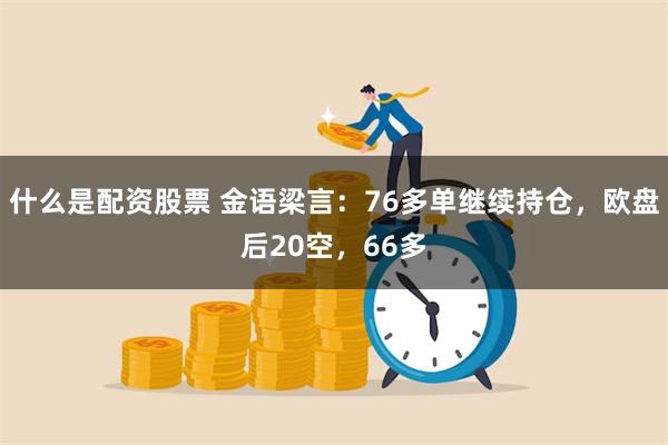 什么是配资股票 金语梁言：76多单继续持仓，欧盘后20空，66多