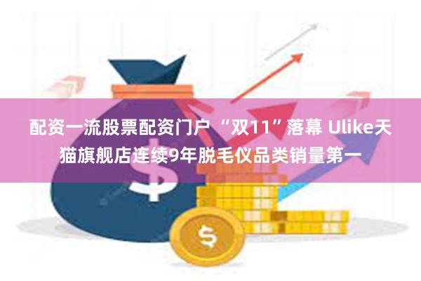 配资一流股票配资门户 “双11”落幕 Ulike天猫旗舰店连续9年脱毛仪品类销量第一