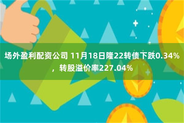 场外盈利配资公司 11月18日隆22转债下跌0.34%，转股溢价率227.04%