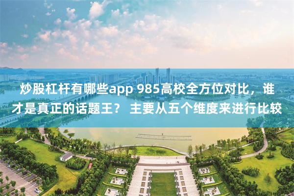 炒股杠杆有哪些app 985高校全方位对比，谁才是真正的话题王？ 主要从五个维度来进行比较