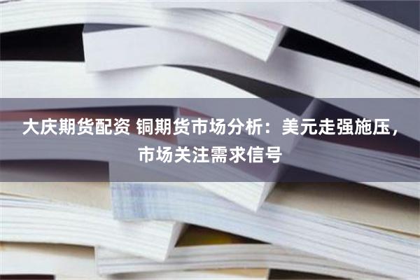 大庆期货配资 铜期货市场分析：美元走强施压，市场关注需求信号