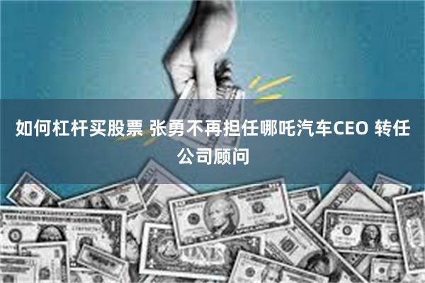 如何杠杆买股票 张勇不再担任哪吒汽车CEO 转任公司顾问