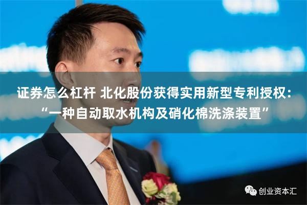 证券怎么杠杆 北化股份获得实用新型专利授权：“一种自动取水机构及硝化棉洗涤装置”