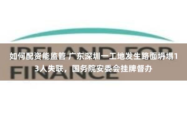 如何配资能监管 广东深圳一工地发生路面坍塌13人失联，国务院安委会挂牌督办