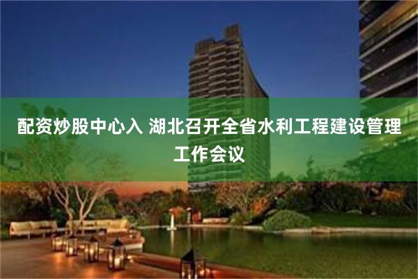 配资炒股中心入 湖北召开全省水利工程建设管理工作会议