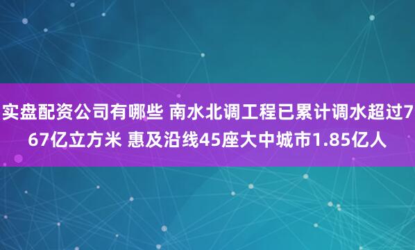 实盘配资公司有哪些 南水北调工程已累计调水超过767亿立方米 惠及沿线45座大中城市1.85亿人