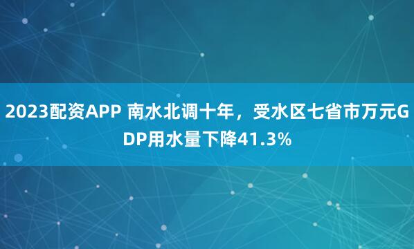 2023配资APP 南水北调十年，受水区七省市万元GDP用水量下降41.3%