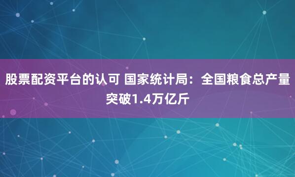 股票配资平台的认可 国家统计局：全国粮食总产量突破1.4万亿斤