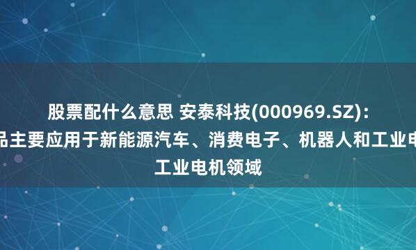 股票配什么意思 安泰科技(000969.SZ)：目前产品主要应用于新能源汽车、消费电子、机器人和工业电机领域