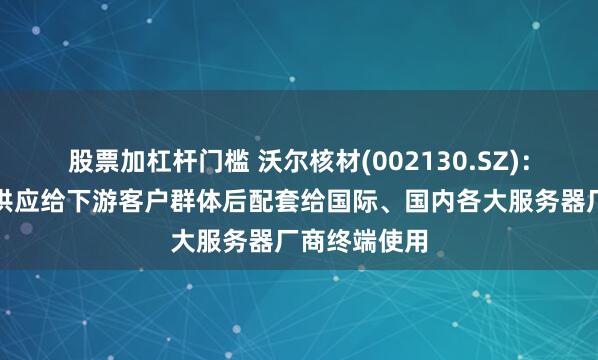 股票加杠杆门槛 沃尔核材(002130.SZ)：高速通信线供应给下游客户群体后配套给国际、国内各大服务器厂商终端使用