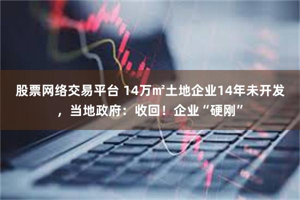 股票网络交易平台 14万㎡土地企业14年未开发，当地政府：收回！企业“硬刚”