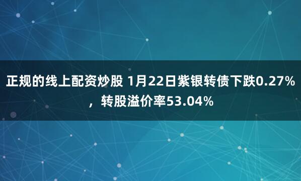 正规的线上配资炒股 1月22日紫银转债下跌0.27%，转股溢价率53.04%