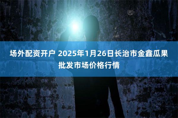 场外配资开户 2025年1月26日长治市金鑫瓜果批发市场价格行情