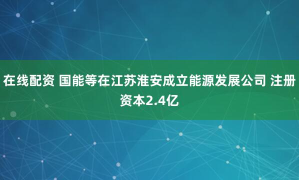 在线配资 国能等在江苏淮安成立能源发展公司 注册资本2.4亿