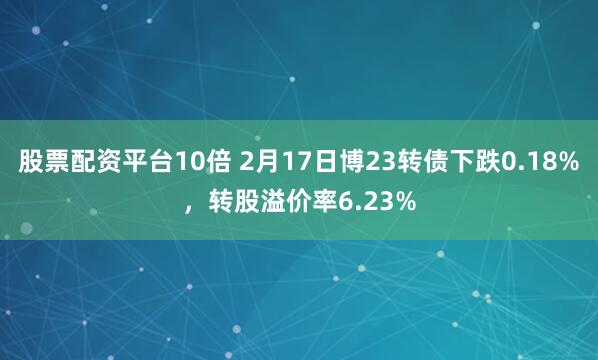 股票配资平台10倍 2月17日博23转债下跌0.18%，转股溢价率6.23%